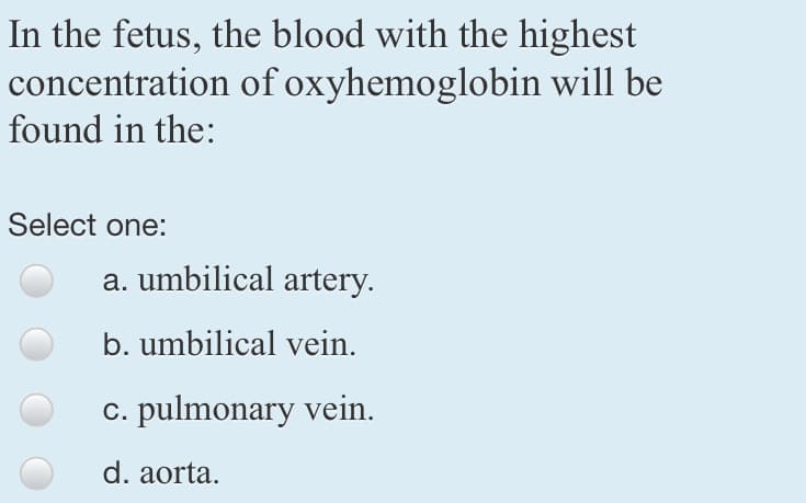 In the fetus, the blood with the highest
concentration of oxyhemoglobin will be
found in the:
Select one:
a. umbilical artery.
b. umbilical vein.
c. pulmonary vein.
d. aorta.
