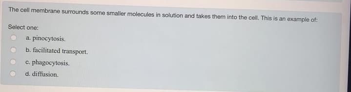 The cell membrane surrounds some smaller molecules in solution and takes them into the cell. This is an example of:
Select one:
a. pinocytosis.
b. facilitated transport.
c. phagocytosis.
d. diffusion.