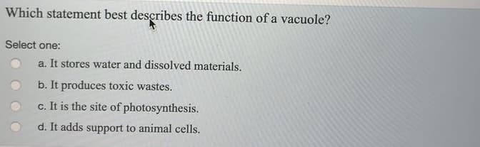 Which statement best describes the function of a vacuole?
Select one:
a. It stores water and dissolved materials.
b. It produces toxic wastes.
c. It is the site of photosynthesis.
d. It adds support to animal cells.