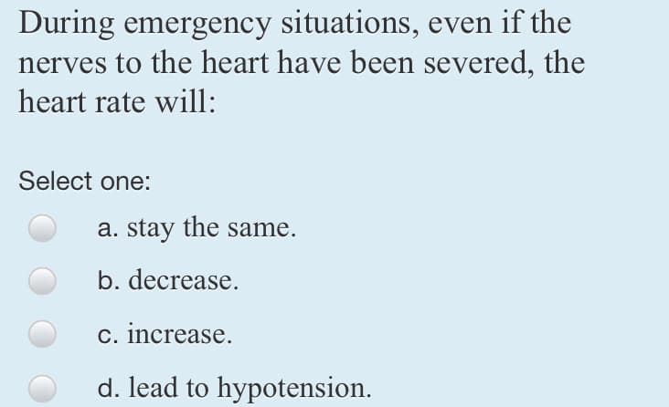 During emergency situations, even if the
nerves to the heart have been severed, the
heart rate will:
Select one:
a. stay the same.
b. decrease.
c. increase.
d. lead to hypotension.