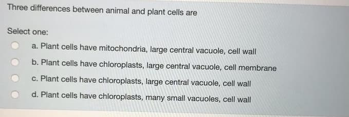 Three differences between animal and plant cells are
Select one:
a. Plant cells have mitochondria, large central vacuole, cell wall
b. Plant cells have chloroplasts, large central vacuole, cell membrane
c. Plant cells have chloroplasts, large central vacuole, cell wall
d. Plant cells have chloroplasts, many small vacuoles, cell wall