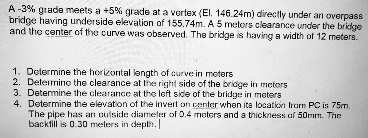 A -3% grade meets a +5% grade at a vertex (El. 146.24m) directly under an overpass
bridge having underside elevation of 155.74m. A 5 meters clearance under the bridge
and the center of the curve was observed. The bridge is having a width of 12 meters.
1. Determine the horizontal length of curve in meters
2. Determine the clearance at the right side of the bridge in meters
3. Determine the clearance at the left side of the bridge in meters
4. Determine the elevation of the invert on center when its location from PC is 75m.
The pipe has an outside diameter of 0.4 meters and a thickness of 50mm. The
backfill is 0.30 meters in depth.
