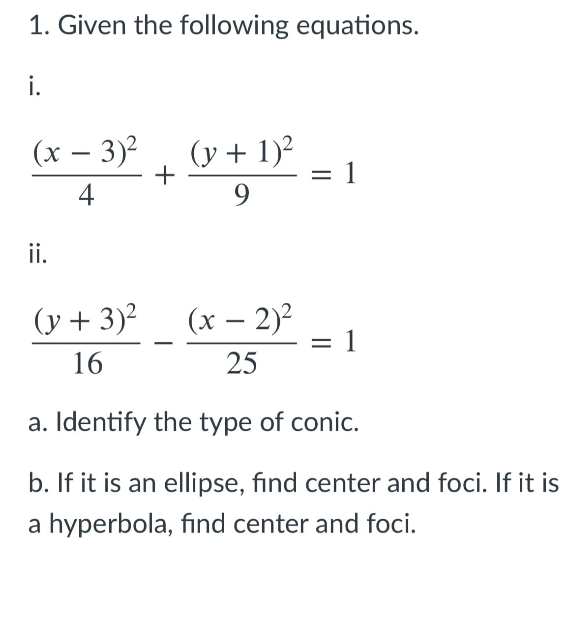 1. Given the following equations.
i.
(x – 3)?
(y + 1)²
1
-
4
9.
i.
(y + 3)2
(x – 2)?
1
-
:
16
25
a. Identify the type of conic.
b. If it is an ellipse, find center and foci. If it is
a hyperbola, find center and foci.
