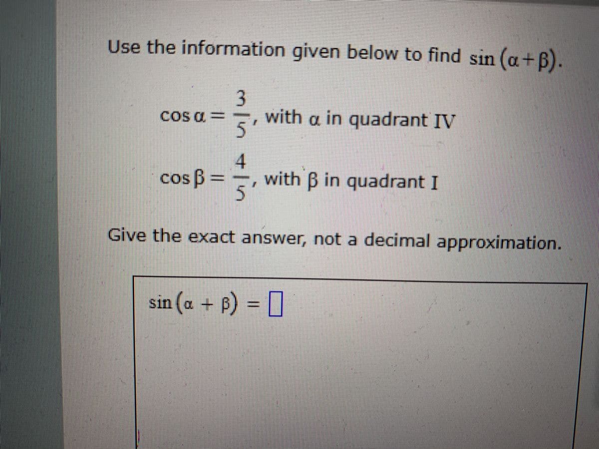 Use the information given below to find sin (a+B).
3
cos a ==, with a in quadrant IV
5'
with B in quadrant I
5.
cos B
Give the exact answer, not a decimal approximation.
sin (a + B) = []
+ B) = []
4.
