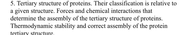 5. Tertiary structure of proteins. Their classification is relative to
a given structure. Forces and chemical interactions that
determine the assembly of the tertiary structure of proteins.
Thermodynamic stability and correct assembly of the protein
tertiary structure.
