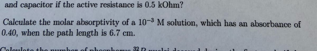 and capacitor if the active resistance is 0.5 kOhm?
Calculate the molar absorptivity of a 10-3 M solution, which has an absorbance of
0.40, when the path length is 6.7 cm.
Coloulote the number
f phognhomug 32 R
