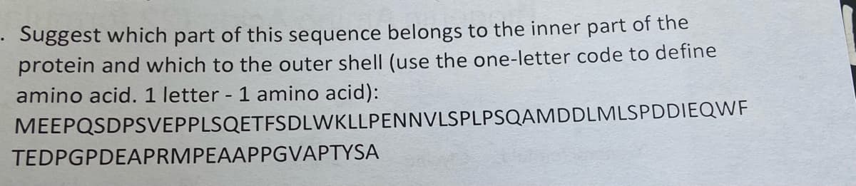 Suggest which part of this sequence belongs to the inner part of the
protein and which to the outer shell (use the one-letter code to define
amino acid. 1 letter - 1 amino acid):
MEEPQSDPSVEPPLSQETFSDLWKLLPENNVLSPLPSQAMDDLMLSPDDIEOQWF
TEDPGPDEAPRMPEAAPPGVAPTYSA
