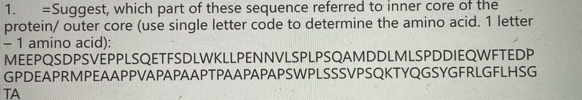 =Suggest, which part of these sequence referred to inner core of the
protein/ outer core (use single letter code to determine the amino acid. 1 letter
- 1 amino acid):
MEEPQSDPSVEPPLSQETFSDLWKLLPENNVLSPLPSQAMDDLMLSPDDIEQWFTEDP
GPDEAPRMPEAAPPVAPAPAAPTPAAPAPAPSWPLSSSVPSQKTYQGSYGFRLGFLHSG
1.
TA
