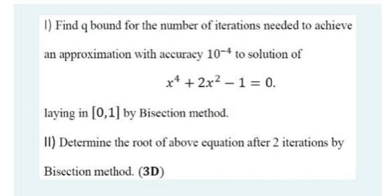 I) Find q bound for the number of iterations needed to achieve
an approximation with accuracy 10-4 to solution of
x* + 2x? – 1 = 0.
laying in [0,1] by Bisection method.
II) Determine the root of above equation after 2 iterations by
Bisection method. (3D)
