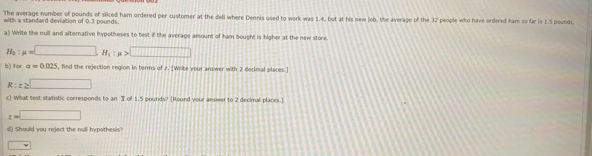 The average number of pounds of sliced ham ordered per customer at the deli where Dennis used to work was 1.4, but at his new job, the average of the 32 people who have ordered ham so far is 1.5 pounds,
with a standard deviation of 0.3 pounds.
a) Write the null and alternative hypotheses to test if the average amount of ham bought is higher at the new store.
Ho :H
b) For a = 0.025, find the rejection region in terms of z. [Write your answer with 2 decimal places.]
R:z2
c) What test statistic corresponds to an F of 1.5 pounds? [Round your answer to 2 decimal places.]
d) Should you reject the null hypothesis?
