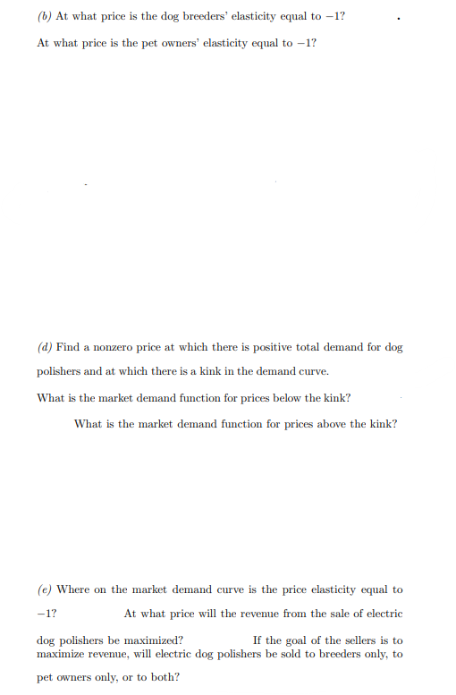 (b) At what price is the dog breeders' elasticity equal to -1?
At what price is the pet owners' elasticity equal to -1?
(d) Find a nonzero price at which there is positive total demand for dog
polishers and at which there is a kink in the demand curve.
What is the market demand function for prices below the kink?
What is the market demand function for prices above the kink?
(e) Where on the market demand curve is the price elasticity equal to
-1?
At what price will the revenue from the sale of electric
dog polishers be maximized?
If the goal of the sellers is to
maximize revenue, will electric dog polishers be sold to breeders only, to
pet owners only, or to both?