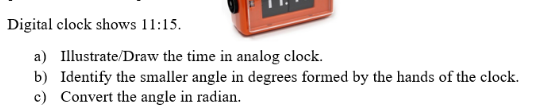 Digital clock shows 11:15.
a) Illustrate/Draw the time in analog clock.
b) Identify the smaller angle in degrees formed by the hands of the clock.
c) Convert the angle in radian.
