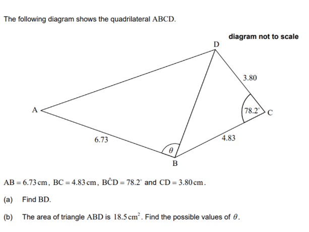 The following diagram shows the quadrilateral ABCD.
diagram not to scale
D
3.80
A
78.2 C
6.73
4.83
B
AB = 6.73 cm, BC = 4.83 cm, BĈD = 78.2' and CD = 3.80 cm.
(a) Find BD.
(b) The area of triangle ABD is 18.5 cm . Find the possible values of 0.
