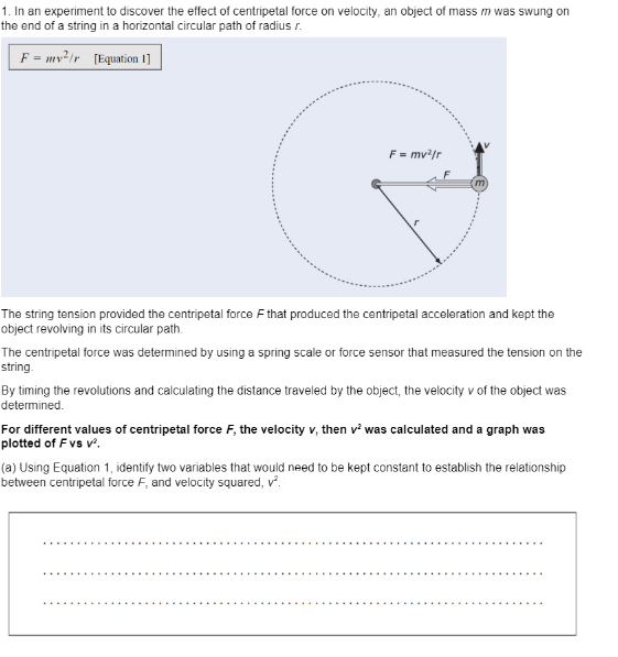 1. In an experiment to discover the effect of centripetal force on velocity, an object of mass m was swung on
the end of a string in a horizontal circular path of radius r.
F = mv?ir [Equation 1]
F = mv/r
%3D
The string tension provided the centripetal force F that produced the centripetal acceleration and kept the
object revolving in its circular path.
The centripetal force was determined by using a spring scale or force sensor that measured the tension on the
string.
By timing the revolutions and calculating the distance traveled by the object, the velocity v of the object was
determined.
For different values of centripetal force F, the velocity v, then v? was calculated and a graph was
plotted of F vs v.
(a) Using Equation 1, identify two variables that would need to be kept constant to establish the relationship
between centripetal force F, and velocity squared, v.
