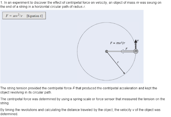 1. In an experiment to discover the effect of centripetal force on velocity, an object of mass m was swung on
the end of a string in a horizontal circular path of radius r.
F = mv²ir [Equation 1]
F = mv/r
The string tension provided the centripetal force Fthat produced the centripetal acceleration and kept the
object revolving in its circular path.
The centripetal force was determined by using a spring scale or force sensor that measured the tension on the
string.
By timing the revolutions and calculating the distance traveled by the object, the velocity v of the object was
determined.
