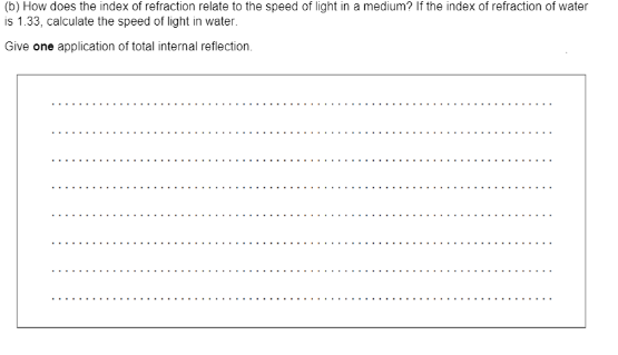 (b) How does the index of refraction relate to the speed of light in a medium? If the index of refraction of water
is 1.33, calculate the speed of light in water.
Give one application of total internal reflection.
