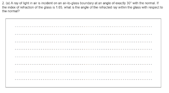 2. (a) A ray of light in air is incident on an air-to-glass boundary at an angle of exactly 30° with the normal. If
the index of refraction of the glass is 1.65, what is the angle of the refracted ray within the glass with respect to
the normal?
