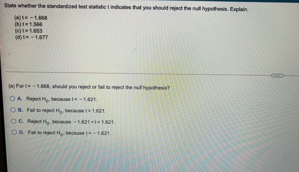 State whether the standardized test statistic t indicates that you should reject the null hypothesis. Explain.
(a) t= -1.668
(b) t= 1.566
(c) t= 1.653
(d) t= - 1.677
(a) For t -1.668, should you reject or fail to reject the nullhypothesis?
O A. Reject Ho, becauset< -1.621.
O B. Fail to reject Ho, because t> 1.621.
O C. Reject Ho, because - 1.621 <t< 1.621.
O D. Fail to reject Ho, because t< - 1.621
