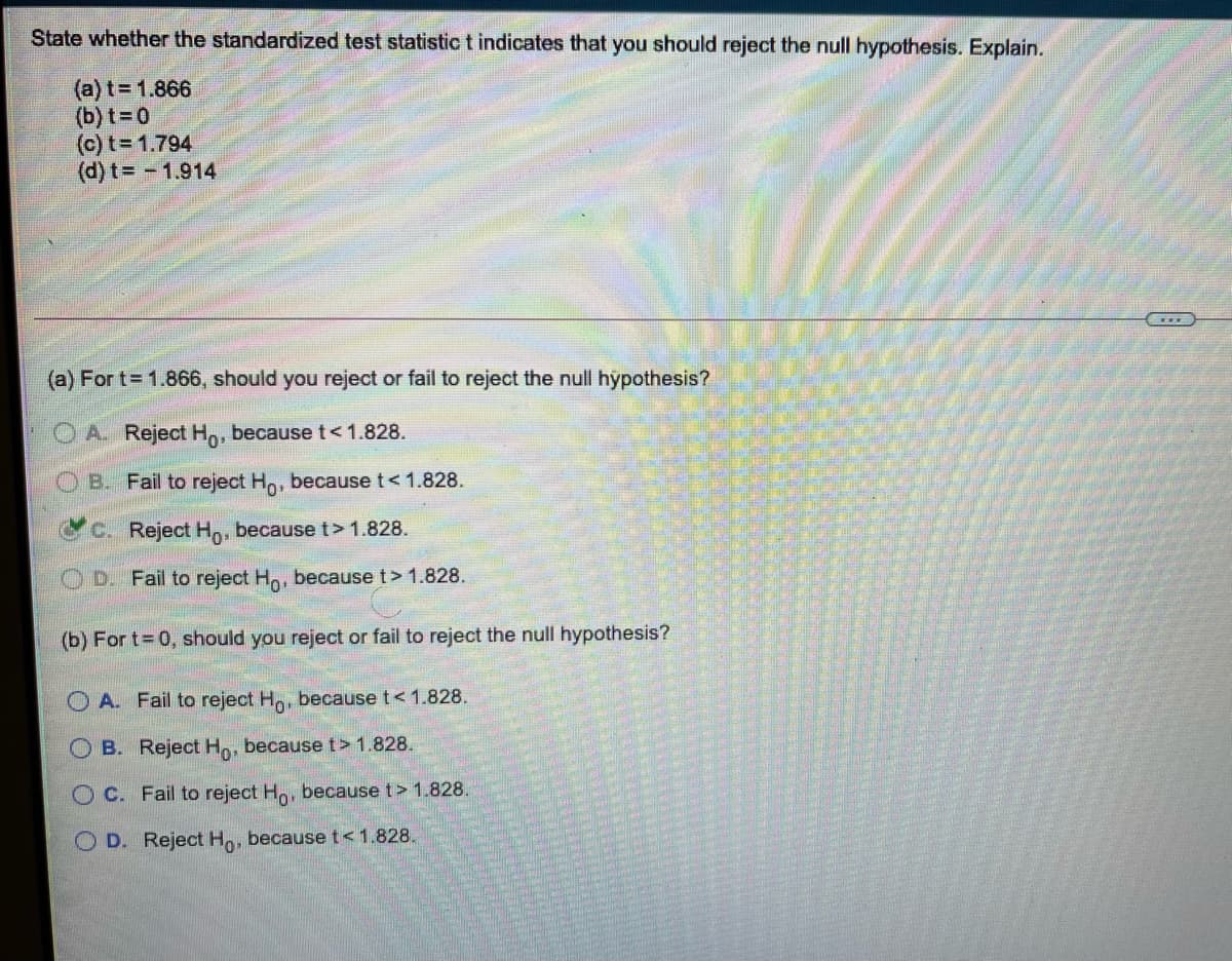 State whether the standardized test statistict indicates that you should reject the null hypothesis. Explain.
(a) t= 1.866
(b) t=0
(c) t= 1.794
(d) t 1.914
(a) For t= 1.866, should you reject or fail to reject the null hypothesis?
A. Reject Ho, because t<1.828.
OB. Fail to reject Ho, because t<1.828.
C. Reject Ho, because t> 1.828.
O D. Fail to reject Ho, because t> 1.828.
(b) For t 0, should you reject or fail to reject the null hypothesis?
O A. Fail to reject H, because t< 1.828.
O B. Reject Ho, becauset> 1.828.
OC. Fail to reject Ho, because t> 1.828.
O D. Reject Ho, becauset<1.828.
