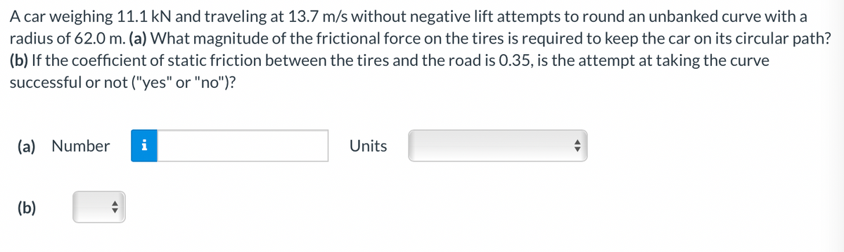 A car weighing 11.1 kN and traveling at 13.7 m/s without negative lift attempts to round an unbanked curve with a
radius of 62.0 m. (a) What magnitude of the frictional force on the tires is required to keep the car on its circular path?
(b) If the coefficient of static friction between the tires and the road is 0.35, is the attempt at taking the curve
successful or not ("yes" or "no")?
(a) Number
Units
(b)
