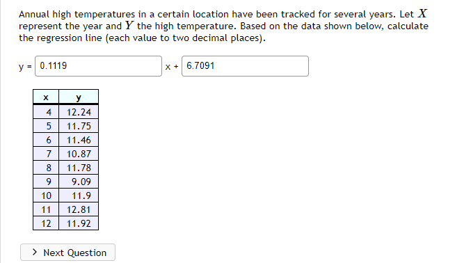 Annual high temperatures in a certain location have been tracked for several years. Let X
represent the year and Y the high temperature. Based on the data shown below, calculate
the regression line (each value to two decimal places).
y = 0.1119
x + 6.7091
y
4
12.24
11.75
6.
11.46
7
10.87
8
11.78
9
9.09
10
11.9
11
12.81
12
11.92
> Next Question
