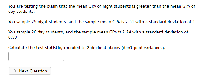 You are testing the claim that the mean GPA of night students is greater than the mean GPA of
day students.
You sample 25 night students, and the sample mean GPA is 2.51 with a standard deviation of 1
You sample 20 day students, and the sample mean GPA is 2.24 with a standard deviation of
0.59
Calculate the test statistic, rounded to 2 decimal places (don't pool variances).
> Next Question
