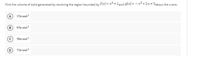 Find the volume of solid generated by revolving the region bounded by f(x)=x² + 1and g(x)=x²+2x+5about the x-axis.
(A) 37x unit 3
B
63x unit 3
56x unit ³
72x unit 3