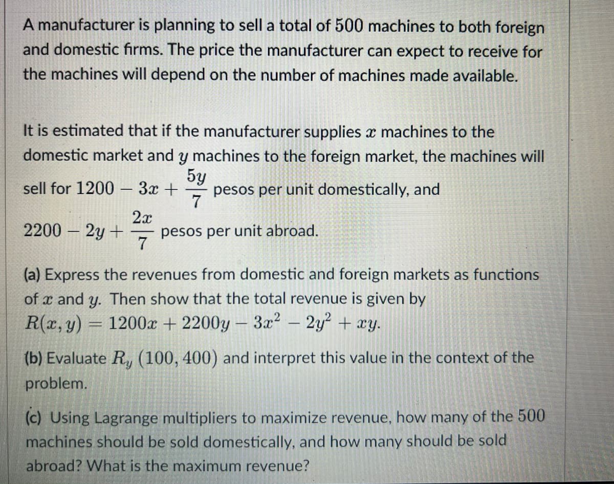 A manufacturer is planning to sell a total of 500 machines to both foreign
and domestic firms. The price the manufacturer can expect to receive for
the machines will depend on the number of machines made available.
It is estimated that if the manufacturer supplies x machines to the
domestic market and y machines to the foreign market, the machines will
5y
sell for 1200 - 3x + pesos per unit domestically, and
7
2x
2200 - 2y + pesos per unit abroad.
7
(a) Express the revenues from domestic and foreign markets as functions
of x and y. Then show that the total revenue is given by
R(x, y) = 1200x + 2200y - 3x² - 2y² + xy.
(b) Evaluate R, (100, 400) and interpret this value in the context of the
problem.
(c) Using Lagrange multipliers to maximize revenue, how many of the 500
machines should be sold domestically, and how many should be sold
abroad? What is the maximum revenue?