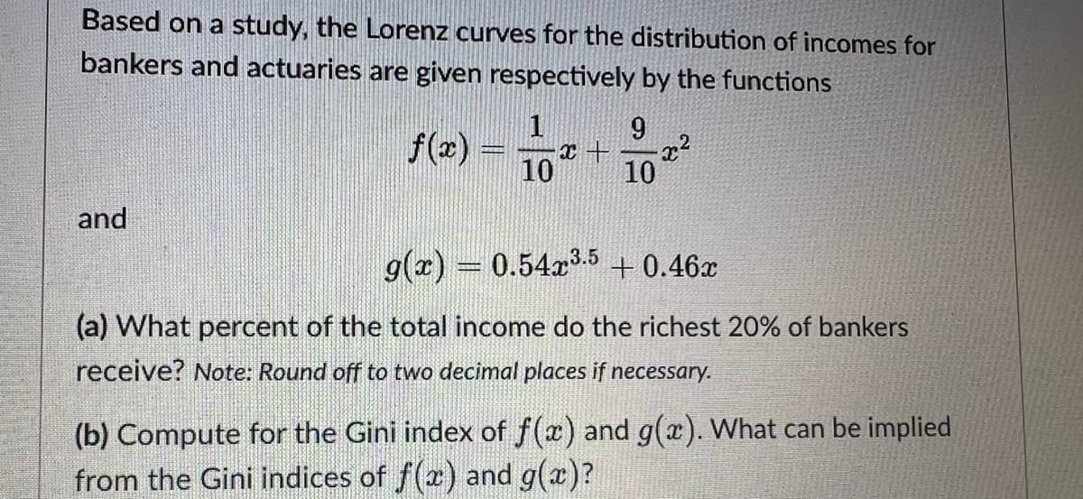 Based on a study, the Lorenz curves for the distribution of incomes for
bankers and actuaries are given respectively by the functions
1
9
x + x²
10
10
and
g(x) = 0.54x³.5 +0.46x
(a) What percent of the total income do the richest 20% of bankers
receive? Note: Round off to two decimal places if necessary.
(b) Compute for the Gini index of f(x) and g(x). What can be implied
from the Gini indices of f(x) and g(x)?