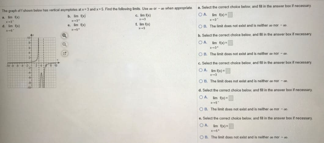 a. Select the correct choice below, and fill in the answer box if necessary
The graph off shown below has vertical asymptotes at x=3 and x = 5. Find the following limits. Use oo or - o when appropriate.
O A. lim f(x) =
b. lim fx)
c. lim f(x)
X-3
a. lim fx)
x--3"
x-3"
d. lim fx)
e. im fx)
f.
f(x)
O B. The limit does not exist and is neither oo nor - 00
x-5
b. Select the correct choice below, and fill in the answer box if necessary
OA.
lim f(x) =
X-3*
O B. The limit does not exist and is neither oo nor - o.
c. Select the correct choice below, and fill in the answer box if necessary
O A. im f(x) =
X-3
O B. The limit does not exist and is neither co nor - o.
