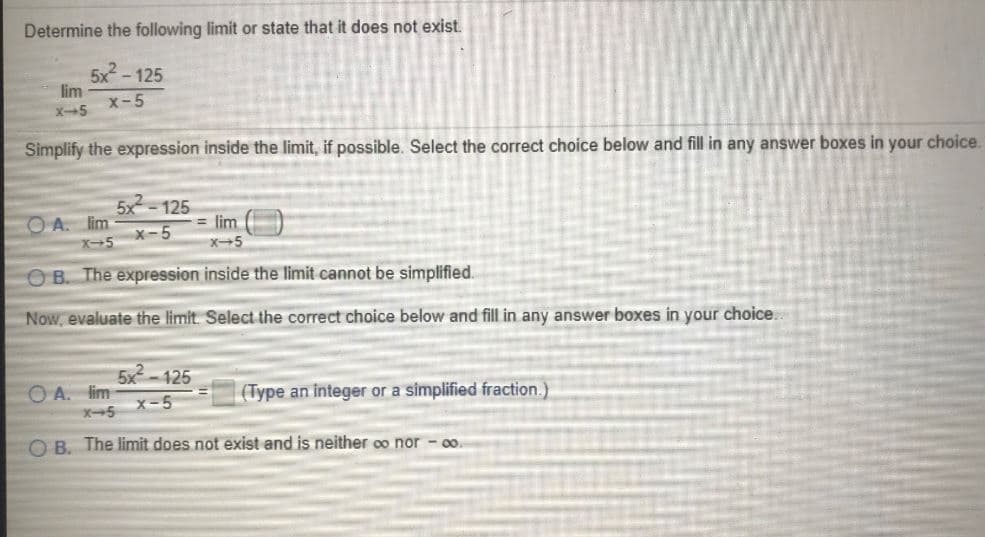 Determine the following limit or state that it does not exist.
5x - 125
lim
x-5
X-5
Simplify the expression inside the limit, if possible. Select the correct choice below and fill in any answer boxes in your choice.
125
