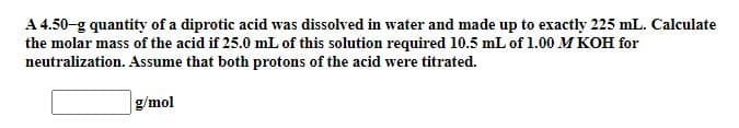 A 4.50-g quantity of a diprotic acid was dissolved in water and made up to exactly 225 mL. Calculate
the molar mass of the acid if 25.0 mL of this solution required 10.5 mL of 1.00 M KOH for
neutralization. Assume that both protons of the acid were titrated.
g/mol
