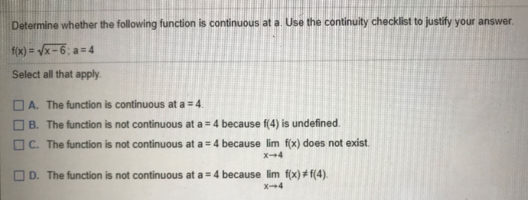 Determine whether the following function is continuous at a. Use the continuity checklist to justify your answer.
(x) = Vx-6; a = 4
Select all that apply.
O A. The function is continuous at a = 4.
B. The function is not continuous at a 4 because f(4) is undefined.
O C. The function is not continuous at a 4 because lim f(x) does not exist.
O D. The function is not continuous at a = 4 because lim f(x)# f(4).
X4
