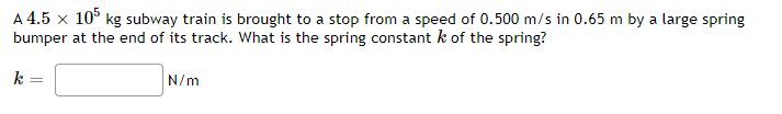 A 4.5 x 10° kg subway train is brought to a stop from a speed of 0.500 m/s in 0.65 m by a large spring
bumper at the end of its track. What is the spring constant k of the spring?
k
N/m
