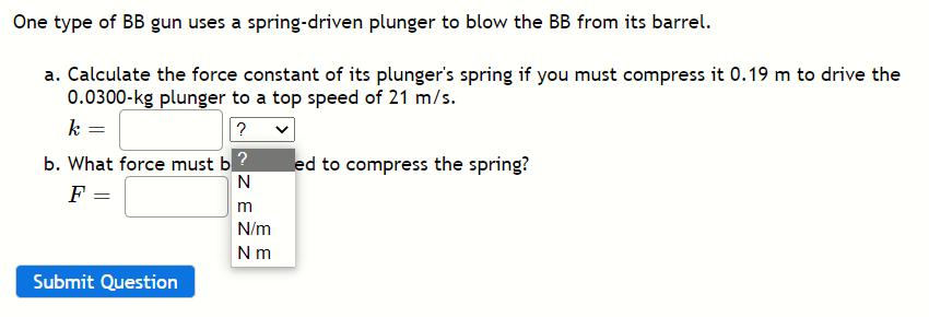 One type of BB gun uses a spring-driven plunger to blow the BB from its barrel.
a. Calculate the force constant of its plunger's spring if you must compress it 0.19 m to drive the
0.0300-kg plunger to a top speed of 21 m/s.
k =
?
b. What force must b?
F =
led to compress the spring?
N
m
N/m
Nm
Submit Question
