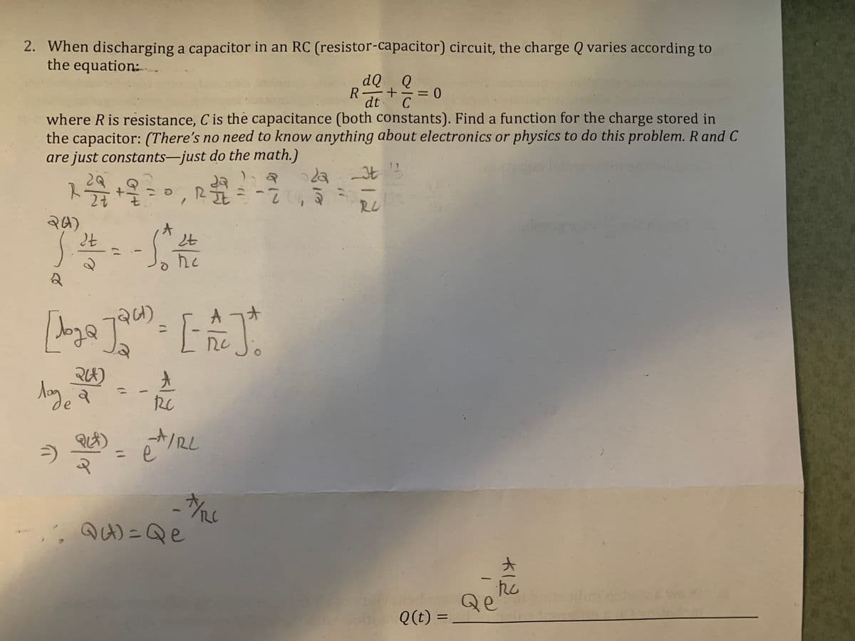 2. When discharging a capacitor in an RC (resistor-capacitor) circuit, the charge Q varies according to
the equation:
dQ. Q
R-
dt
C
where R is resistance, C is the capacitance (both constants). Find a function for the charge stored in
the capacitor: (There's no need to know anything about electronics or physics to do this problem. R and C
are just constants-just do the math.)
da t
スラオ
RU
24)
大
he
A
オ
de
A/2L
e
,
QA) =Qe
Qe
Q(t) =
大一亿
