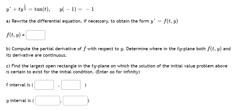y' + tyš
tan(t),
y( – 1) = – 1
=
a) Rewrite the differential equation, if necessary, to obtain the form y' = f(t, y)
f(t, y) =
b) Compute the partial derivative of f with respect to y. Determine where in the ty-plane both f(t, y) and
its derivative are continuous.
c) Find the largest open rectangle in the ty-plane on which the solution of the initial value problem above
is certain to exist for the initial condition. (Enter oo for infinity)
t interval is (
y interval is (
