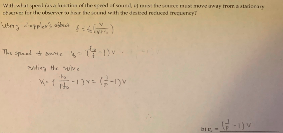 With what speed (as a function of the speed of sound, v) must the source must move away from a stationary
observer for the observer to hear the sound with the desired reduced frequency?
Using doppler's esbect
The
speed of Sourne Vs=
Putting the milve
of.
-1)V= (5-1)V
Pdo
b) v, = _(P - 1 ) v
b) vz =
%3D
