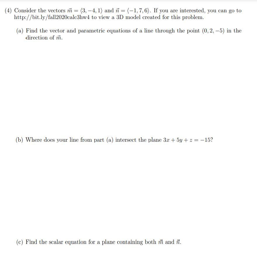 (4) Consider the vectors i = (3, –4, 1) and ñ = (-1, 7, 6). If you are interested, you can go to
http://bit.ly/fall2020calc3hw4 to view a 3D model created for this problem.
(a) Find the vector and parametric equations of a line through the point (0, 2, –5) in the
direction of m.
(b) Where does your line from part (a) intersect the plane 3x + 5y + z = -15?
(c) Find the scalar equation for a plane containing both i and ñ.
