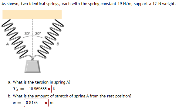 As shown, two identical springs, each with the spring constant 19 N/m, support a 12-N weight.
30° 30°
a. What is the tension in spring A?
TA = 10.969655 xN
b. What is the amount of stretch of spring A from the rest position?
0.8175
WWWW
