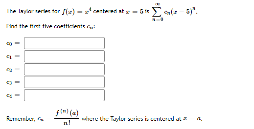 The Taylor series for f(z) = x' centered at z = 5 is
E Cn(z – 5)".
Find the first five coefficients cn:
Co =
Ci =
C2 =
C3
C4 =
f(n) (a)
Remember, Cn
where the Taylor series is centered at z = a.
n!
||
