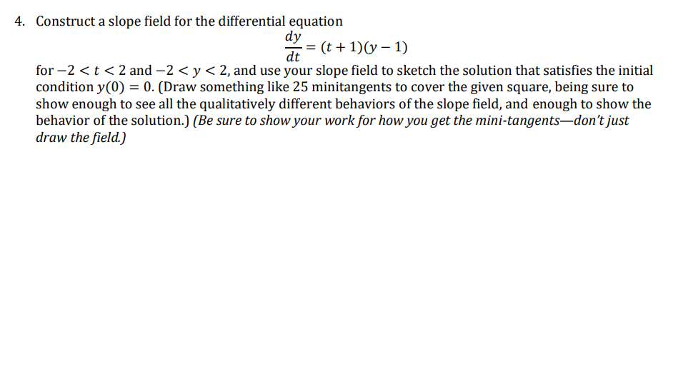 4. Construct a slope field for the differential equation
dy
= (t + 1)(y – 1)
%3D
dt
for –2 < t < 2 and -2 < y < 2, and use your slope field to sketch the solution that satisfies the initial
condition y(0) = 0. (Draw something like 25 minitangents to cover the given square, being sure to
show enough to see all the qualitatively different behaviors of the slope field, and enough to show the
behavior of the solution.) (Be sure to show your work for how you get the mini-tangents-don't just
draw the field.)
