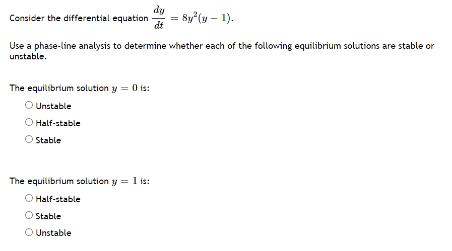 dy
Consider the differential equation
dt
= 8y?(y – 1).
Use a phase-line analysis to determine whether each of the following equilibrium solutions are stable or
unstable.
The equilibrium solution y = 0 is:
O Unstable
Half-stable
O Stable
The equilibrium solution y = 1 is:
Half-stable
O Stable
O Unstable
