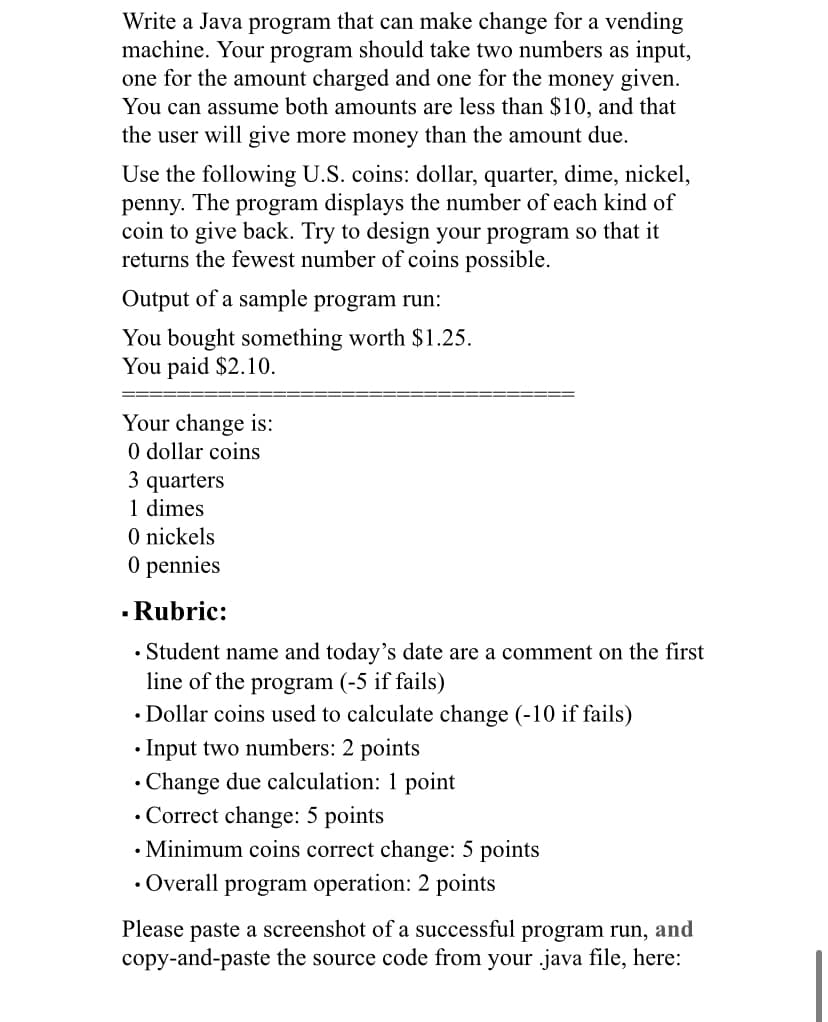 Write a Java program that can make change for a vending
machine. Your program should take two numbers as input,
one for the amount charged and one for the money given.
You can assume both amounts are less than $10, and that
the user will give more money than the amount due.
Use the following U.S. coins: dollar, quarter, dime, nickel,
penny. The program displays the number of each kind of
coin to give back. Try to design your program so that it
returns the fewest number of coins possible.
Output of a sample program run:
You bought something worth $ 1.25.
You paid $2.10.
===
Your change is:
0 dollar coins
3 quarters
1 dimes
O nickels
O pennies
- Rubric:
• Student name and today's date are a comment on the first
line of the program (-5 if fails)
• Dollar coins used to calculate change (-10 if fails)
• Input two numbers: 2 points
• Change due calculation: 1 point
• Correct change: 5 points
• Minimum coins correct change: 5 points
• Overall program operation: 2 points
Please paste a screenshot of a successful program run, and
copy-and-paste the source code from your .java file, here:
