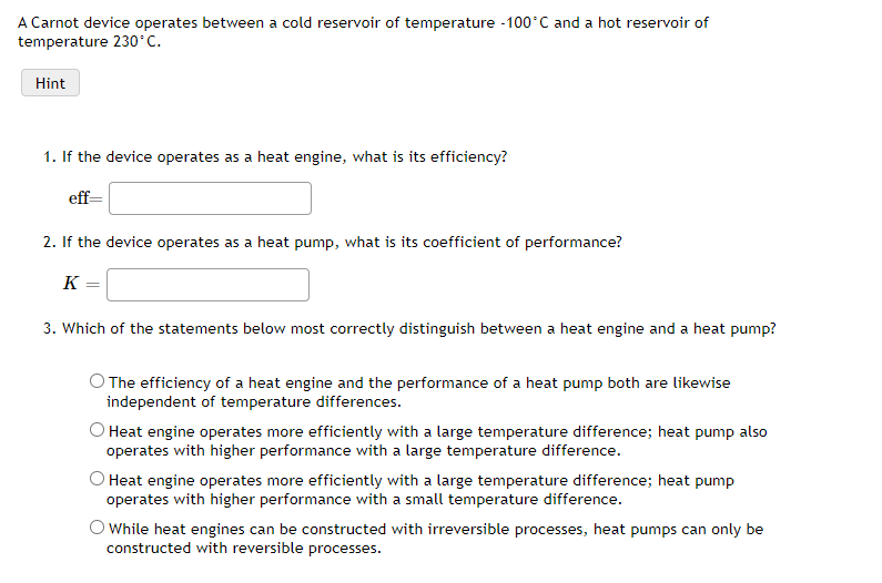 A Carnot device operates between a cold reservoir of temperature -100°C and a hot reservoir of
temperature 230°C.
Hint
1. If the device operates as a heat engine, what is its efficiency?
eff=
2. If the device operates as a heat pump, what is its coefficient of performance?
K
3. Which of the statements below most correctly distinguish between a heat engine and a heat pump?
O The efficiency of a heat engine and the performance of a heat pump both are likewise
independent of temperature differences.
O Heat engine operates more efficiently with a large temperature difference; heat pump also
operates with higher performance with a large temperature difference.
O Heat engine operates more efficiently with a large temperature difference; heat pump
operates with higher performance with a small temperature difference.
O While heat engines can be constructed with irreversible processes, heat pumps can only be
constructed with reversible processes.
