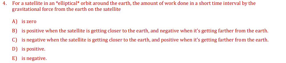 4. For a satellite in an *elliptical* orbit around the earth, the amount of work done in a short time interval by the
gravitational force from the earth on the satellite
A) is zero
B) is positive when the satellite is getting closer to the earth, and negative when it's getting farther from the earth.
C) is negative when the satellite is getting closer to the earth, and positive when it's getting farther from the earth.
D) is positive.
E) is negative.
