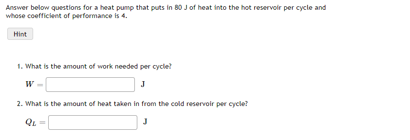 Answer below questions for a heat pump that puts in 80 J of heat into the hot reservoir per cycle and
whose coefficient of performance is 4.
Hint
1. What is the amount of work needed per cycle?
J
W
2. What is the amount of heat taken in from the cold reservoir per cycle?
J
QL

