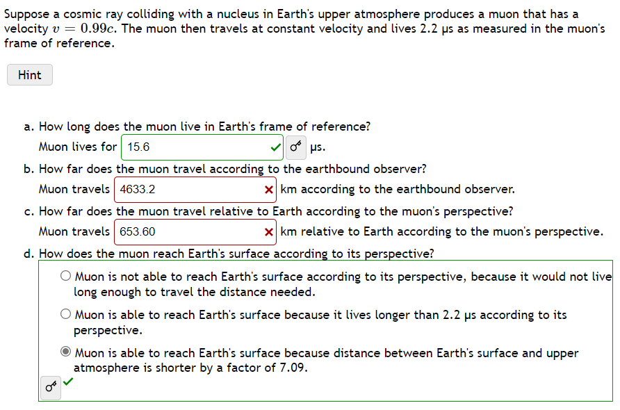 Suppose a cosmic ray colliding with a nucleus in Earth's upper atmosphere produces a muon that has a
velocity v = 0.99c. The muon then travels at constant velocity and lives 2.2 µs as measured in the muon's
frame of reference.
Hint
a. How long does the muon live in Earth's frame of reference?
Muon lives for 15.6
o s.
b. How far does the muon travel according to the earthbound observer?
Muon travels 4633.2
X km according to the earthbound observer.
c. How far does the muon travel relative to Earth according to the muon's perspective?
Muon travels 653.60
x km relative to Earth according to the muon's perspective.
d. How does the muon reach Earth's surface according to its perspective?
O Muon is not able to reach Earth's surface according to its perspective, because it would not live
long enough to travel the distance needed.
O Muon is able to reach Earth's surface because it lives longer than 2.2 us according to its
perspective.
Muon is able to reach Earth's surface because distance between Earth's surface and upper
atmosphere is shorter by a factor of 7.09.
