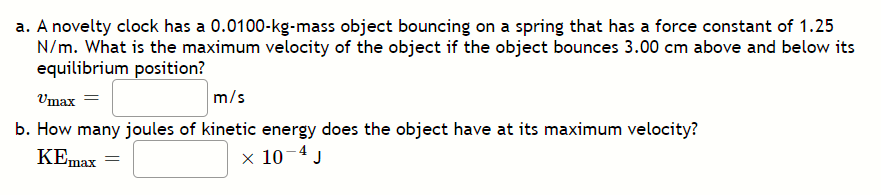 a. A novelty clock has a 0.0100-kg-mass object bouncing on a spring that has a force constant of 1.25
N/m. What is the maximum velocity of the object if the object bounces 3.00 cm above and below its
equilibrium position?
Umax
m/s
b. How many joules of kinetic energy does the object have at its maximum velocity?
KEmax
x 10-4 J
