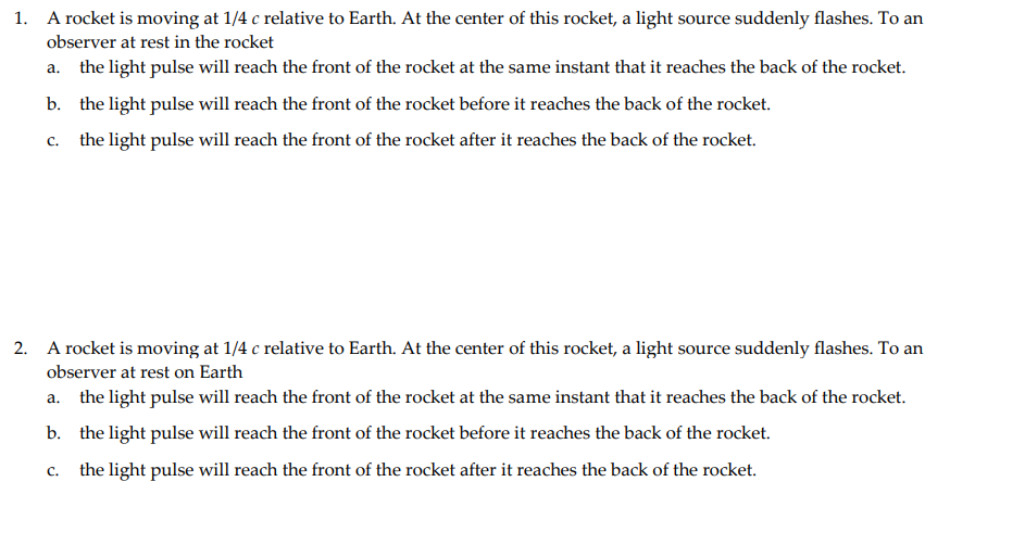 1. A rocket is moving at 1/4 c relative to Earth. At the center of this rocket, a light source suddenly flashes. To an
observer at rest in the rocket
a. the light pulse will reach the front of the rocket at the same instant that it reaches the back of the rocket.
b. the light pulse will reach the front of the rocket before it reaches the back of the rocket.
C.
the light pulse will reach the front of the rocket after it reaches the back of the rocket.
2. A rocket is moving at 1/4 c relative to Earth. At the center of this rocket, a light source suddenly flashes. To an
observer at rest on Earth
a. the light pulse will reach the front of the rocket at the same instant that it reaches the back of the rocket.
b. the light pulse will reach the front of the rocket before it reaches the back of the rocket.
the light pulse will reach the front of the rocket after it reaches the back of the rocket.
C.
